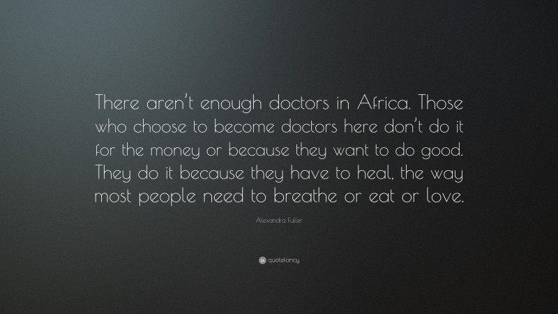 Alexandra Fuller Quote: “There aren’t enough doctors in Africa. Those who choose to become doctors here don’t do it for the money or because they want to do good. They do it because they have to heal, the way most people need to breathe or eat or love.”