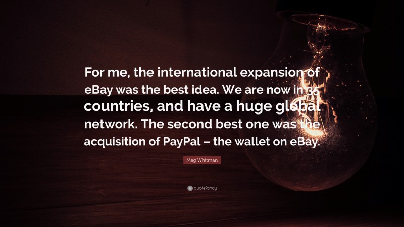 Meg Whitman Quote: “For me, the international expansion of eBay was the best idea. We are now in 35 countries, and have a huge global network. The second best one was the acquisition of PayPal – the wallet on eBay.”