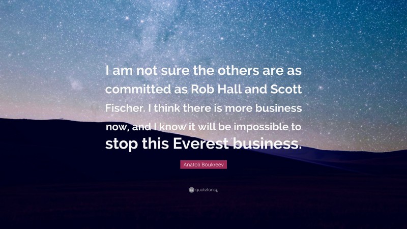 Anatoli Boukreev Quote: “I am not sure the others are as committed as Rob Hall and Scott Fischer. I think there is more business now, and I know it will be impossible to stop this Everest business.”