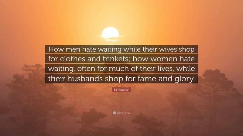 Bill Vaughan Quote: “How men hate waiting while their wives shop for clothes and trinkets; how women hate waiting, often for much of their lives, while their husbands shop for fame and glory.”