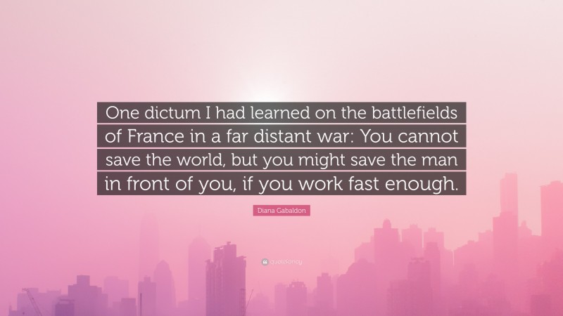 Diana Gabaldon Quote: “One dictum I had learned on the battlefields of France in a far distant war: You cannot save the world, but you might save the man in front of you, if you work fast enough.”