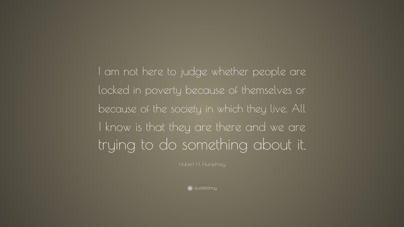 Hubert H. Humphrey Quote: “I am not here to judge whether people are locked in poverty because of themselves or because of the society in which they live. All I know is that they are there and we are trying to do something about it.”