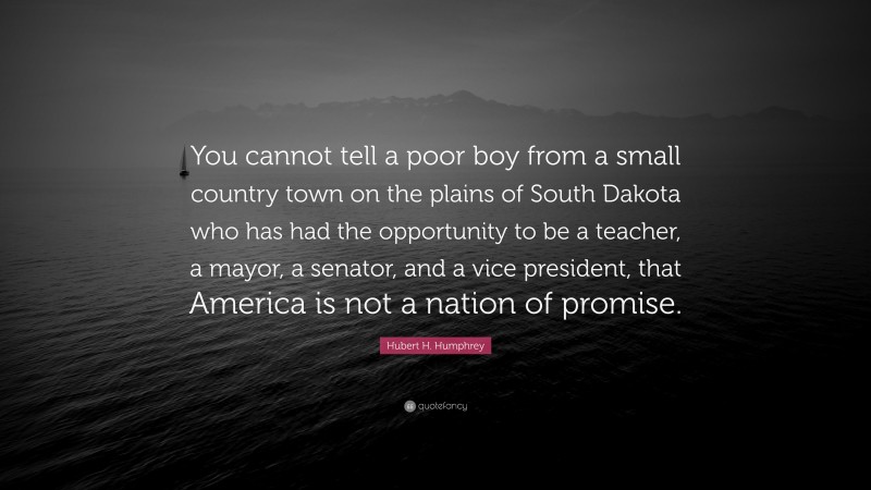 Hubert H. Humphrey Quote: “You cannot tell a poor boy from a small country town on the plains of South Dakota who has had the opportunity to be a teacher, a mayor, a senator, and a vice president, that America is not a nation of promise.”