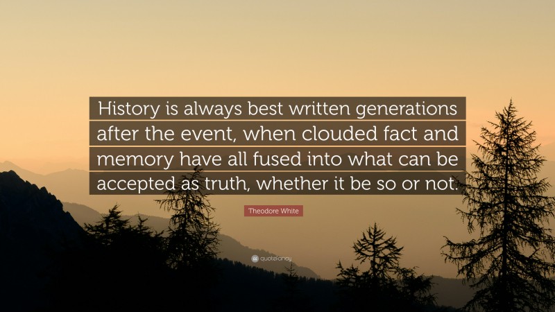 Theodore White Quote: “History is always best written generations after the event, when clouded fact and memory have all fused into what can be accepted as truth, whether it be so or not.”