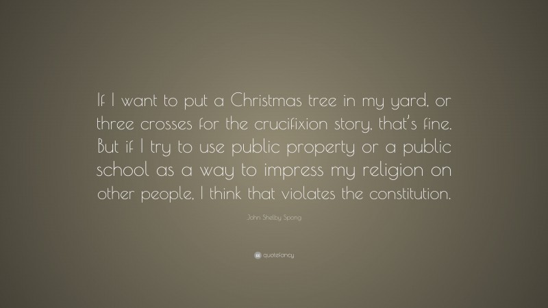 John Shelby Spong Quote: “If I want to put a Christmas tree in my yard, or three crosses for the crucifixion story, that’s fine. But if I try to use public property or a public school as a way to impress my religion on other people, I think that violates the constitution.”