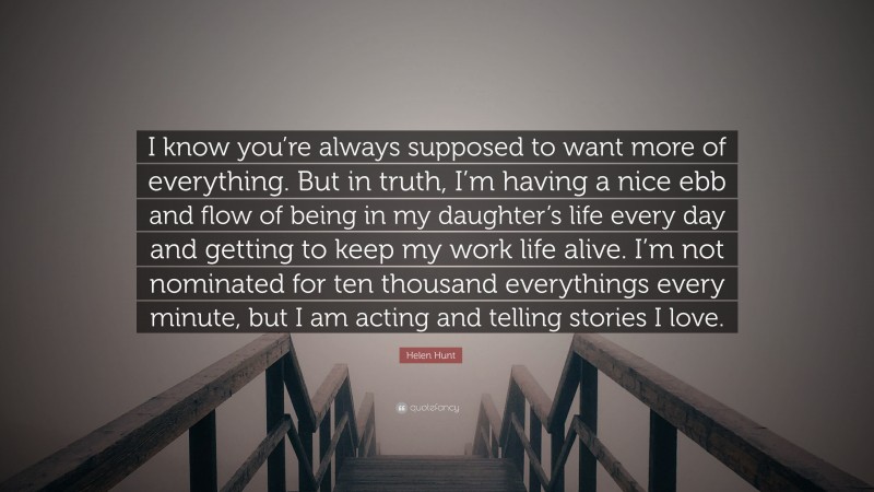 Helen Hunt Quote: “I know you’re always supposed to want more of everything. But in truth, I’m having a nice ebb and flow of being in my daughter’s life every day and getting to keep my work life alive. I’m not nominated for ten thousand everythings every minute, but I am acting and telling stories I love.”