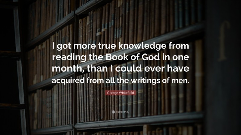 George Whitefield Quote: “I got more true knowledge from reading the Book of God in one month, than I could ever have acquired from all the writings of men.”