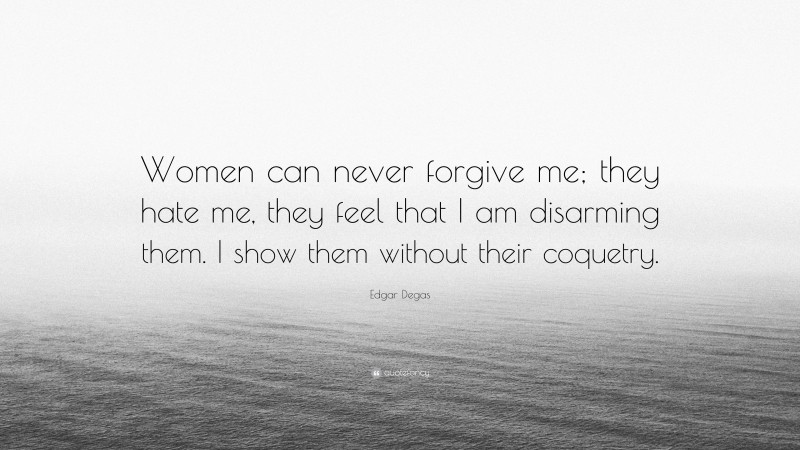 Edgar Degas Quote: “Women can never forgive me; they hate me, they feel that I am disarming them. I show them without their coquetry.”