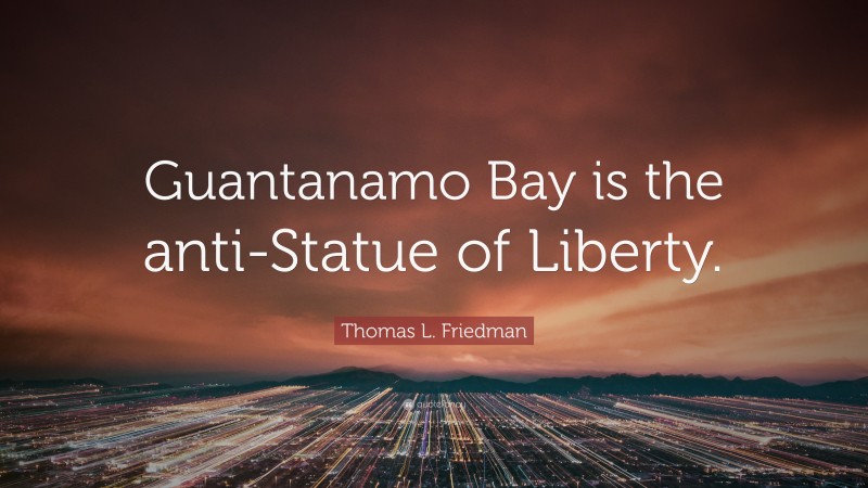 Thomas L. Friedman Quote: “Guantanamo Bay is the anti-Statue of Liberty.”