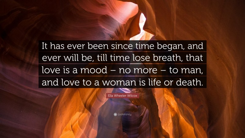 Ella Wheeler Wilcox Quote: “It has ever been since time began, and ever will be, till time lose breath, that love is a mood – no more – to man, and love to a woman is life or death.”