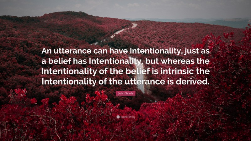 John Searle Quote: “An utterance can have Intentionality, just as a belief has Intentionality, but whereas the Intentionality of the belief is intrinsic the Intentionality of the utterance is derived.”
