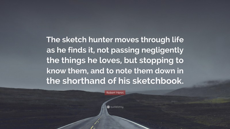 Robert Henri Quote: “The sketch hunter moves through life as he finds it, not passing negligently the things he loves, but stopping to know them, and to note them down in the shorthand of his sketchbook.”