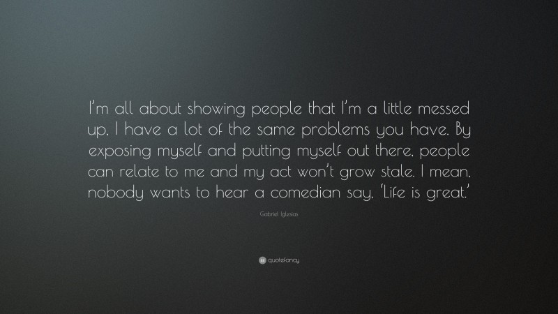 Gabriel Iglesias Quote: “I’m all about showing people that I’m a little messed up, I have a lot of the same problems you have. By exposing myself and putting myself out there, people can relate to me and my act won’t grow stale. I mean, nobody wants to hear a comedian say, ‘Life is great.’”