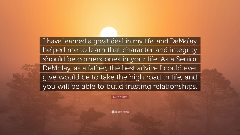 Larry Wilcox Quote: “I have learned a great deal in my life, and DeMolay helped me to learn that character and integrity should be cornerstones in your life. As a Senior DeMolay, as a father, the best advice I could ever give would be to take the high road in life, and you will be able to build trusting relationships.”