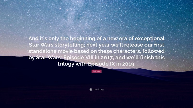 Bob Iger Quote: “And it’s only the beginning of a new era of exceptional Star Wars storytelling; next year we’ll release our first standalone movie based on these characters, followed by Star Wars: Episode VIII in 2017, and we’ll finish this trilogy with Episode IX in 2019.”