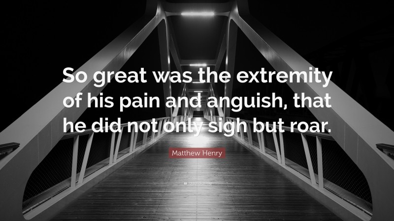 Matthew Henry Quote: “So great was the extremity of his pain and anguish, that he did not only sigh but roar.”