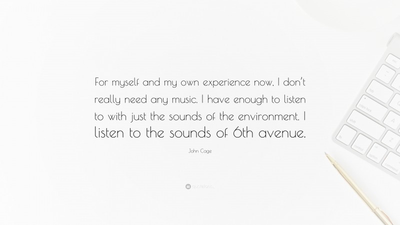 John Cage Quote: “For myself and my own experience now, I don’t really need any music. I have enough to listen to with just the sounds of the environment. I listen to the sounds of 6th avenue.”