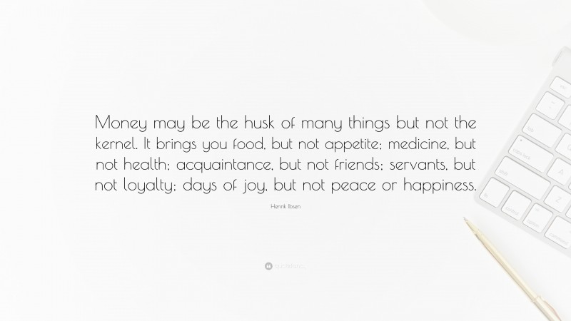 Henrik Ibsen Quote: “Money may be the husk of many things but not the kernel. It brings you food, but not appetite; medicine, but not health; acquaintance, but not friends; servants, but not loyalty; days of joy, but not peace or happiness.”