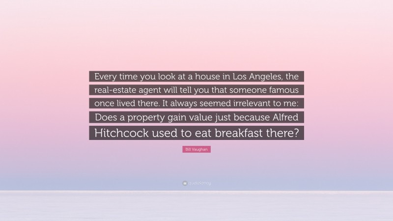 Bill Vaughan Quote: “Every time you look at a house in Los Angeles, the real-estate agent will tell you that someone famous once lived there. It always seemed irrelevant to me: Does a property gain value just because Alfred Hitchcock used to eat breakfast there?”