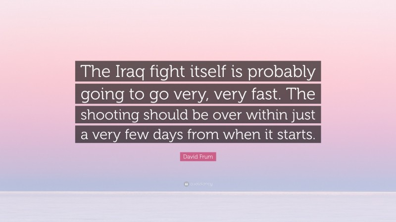 David Frum Quote: “The Iraq fight itself is probably going to go very, very fast. The shooting should be over within just a very few days from when it starts.”