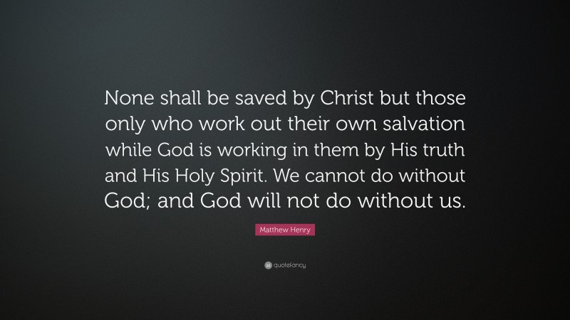 Matthew Henry Quote: “None shall be saved by Christ but those only who work out their own salvation while God is working in them by His truth and His Holy Spirit. We cannot do without God; and God will not do without us.”