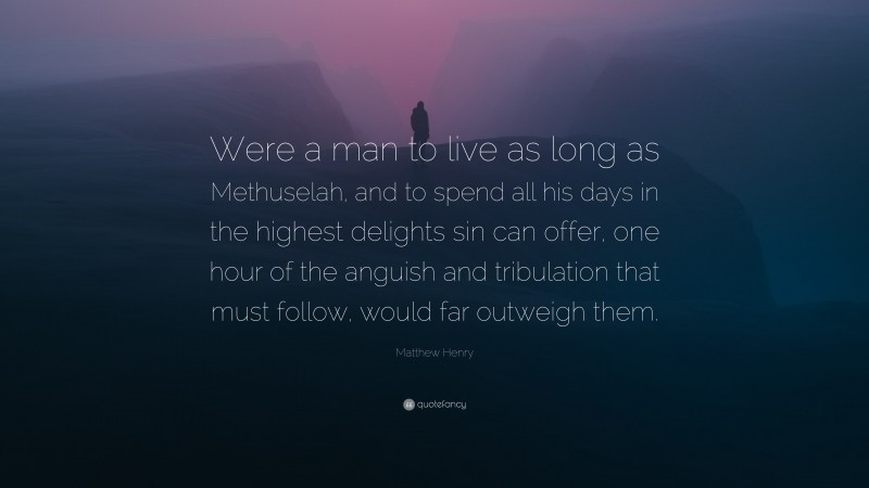 Matthew Henry Quote: “Were a man to live as long as Methuselah, and to spend all his days in the highest delights sin can offer, one hour of the anguish and tribulation that must follow, would far outweigh them.”