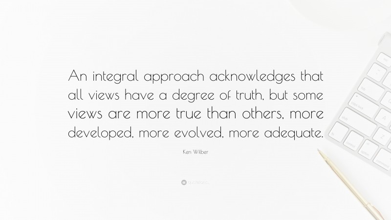 Ken Wilber Quote: “An integral approach acknowledges that all views have a degree of truth, but some views are more true than others, more developed, more evolved, more adequate.”