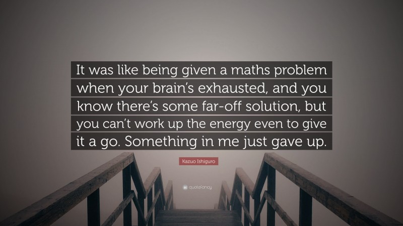 Kazuo Ishiguro Quote: “It was like being given a maths problem when your brain’s exhausted, and you know there’s some far-off solution, but you can’t work up the energy even to give it a go. Something in me just gave up.”