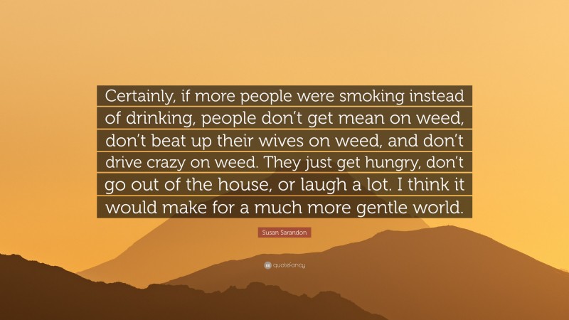 Susan Sarandon Quote: “Certainly, if more people were smoking instead of drinking, people don’t get mean on weed, don’t beat up their wives on weed, and don’t drive crazy on weed. They just get hungry, don’t go out of the house, or laugh a lot. I think it would make for a much more gentle world.”