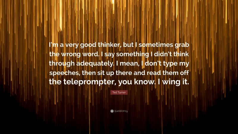 Ted Turner Quote: “I’m a very good thinker, but I sometimes grab the wrong word. I say something I didn’t think through adequately. I mean, I don’t type my speeches, then sit up there and read them off the teleprompter, you know. I wing it.”