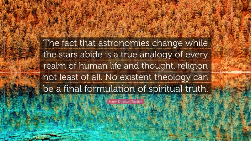 Harry Emerson Fosdick Quote: “The fact that astronomies change while the stars abide is a true analogy of every realm of human life and thought, religion not least of all. No existent theology can be a final formulation of spiritual truth.”