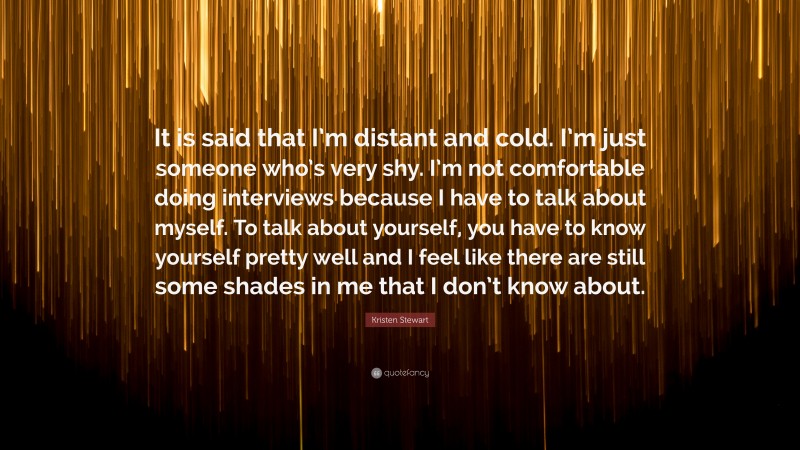 Kristen Stewart Quote: “It is said that I’m distant and cold. I’m just someone who’s very shy. I’m not comfortable doing interviews because I have to talk about myself. To talk about yourself, you have to know yourself pretty well and I feel like there are still some shades in me that I don’t know about.”