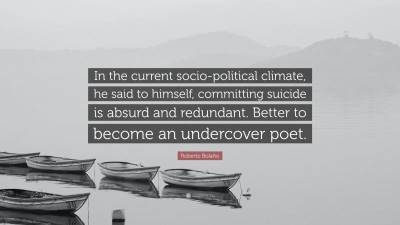Roberto Bolaño Quote: “In the current socio-political climate, he said to himself, committing suicide is absurd and redundant. Better to become an undercover poet.”