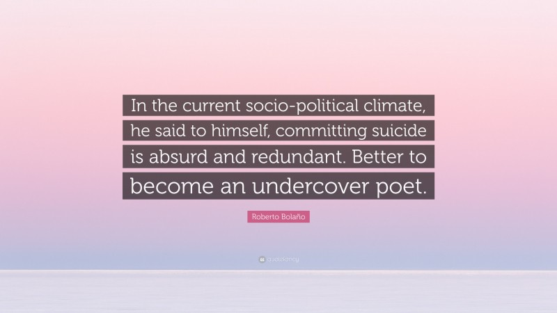 Roberto Bolaño Quote: “In the current socio-political climate, he said to himself, committing suicide is absurd and redundant. Better to become an undercover poet.”