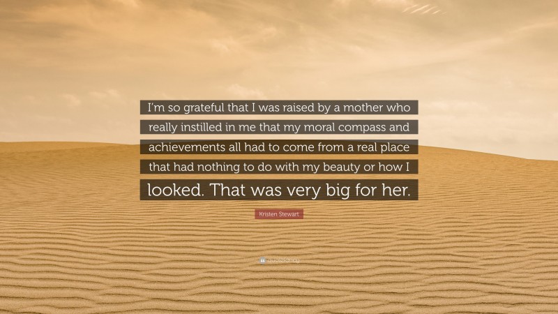 Kristen Stewart Quote: “I’m so grateful that I was raised by a mother who really instilled in me that my moral compass and achievements all had to come from a real place that had nothing to do with my beauty or how I looked. That was very big for her.”