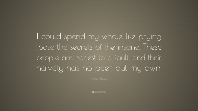 André Breton Quote: “I could spend my whole life prying loose the secrets of the insane. These people are honest to a fault, and their naivety has no peer but my own.”