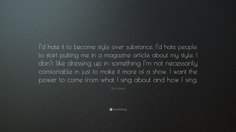 Ellie Goulding Quote: “I’d hate it to become style over substance, I’d hate people to start putting me in a magazine article about my style. I don’t like dressing up in something I’m not necessarily comfortable in just to make it more of a show. I want the power to come from what I sing about and how I sing.”