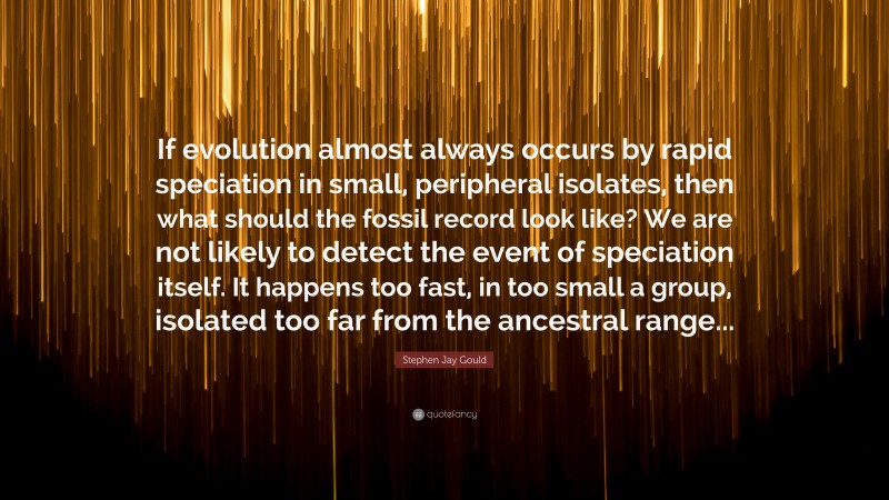 Stephen Jay Gould Quote: “If evolution almost always occurs by rapid speciation in small, peripheral isolates, then what should the fossil record look like? We are not likely to detect the event of speciation itself. It happens too fast, in too small a group, isolated too far from the ancestral range...”