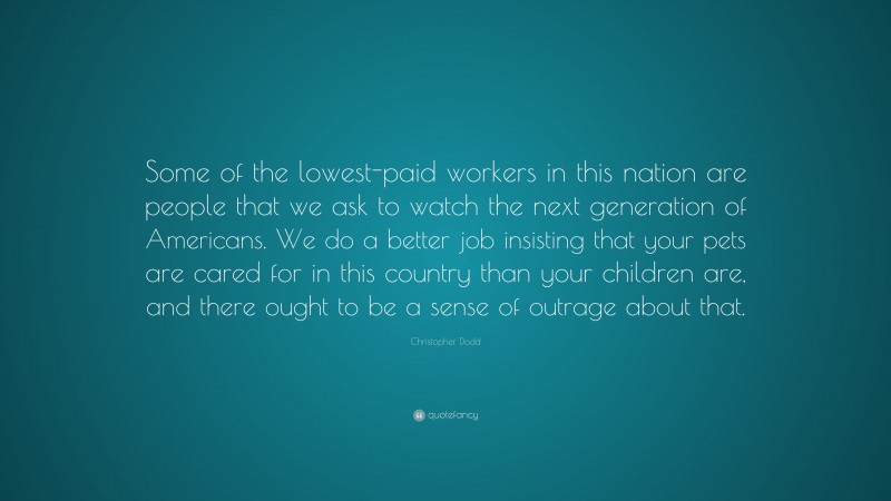 Christopher Dodd Quote: “Some of the lowest-paid workers in this nation are people that we ask to watch the next generation of Americans. We do a better job insisting that your pets are cared for in this country than your children are, and there ought to be a sense of outrage about that.”