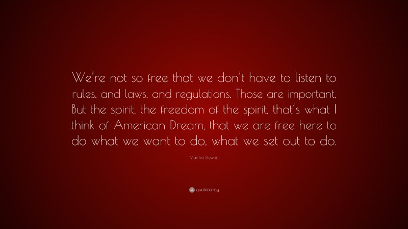 Martha Stewart Quote: “We’re not so free that we don’t have to listen to rules, and laws, and regulations. Those are important. But the spirit, the freedom of the spirit, that’s what I think of American Dream, that we are free here to do what we want to do, what we set out to do.”
