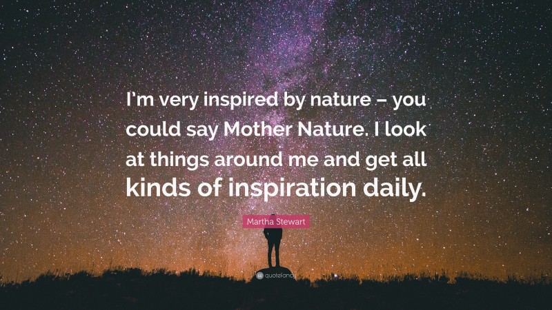 Martha Stewart Quote: “I’m very inspired by nature – you could say Mother Nature. I look at things around me and get all kinds of inspiration daily.”
