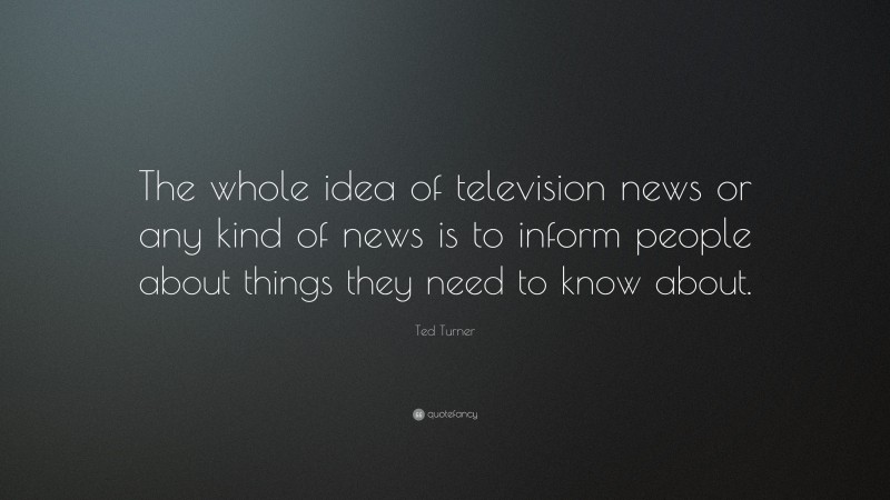 Ted Turner Quote: “The whole idea of television news or any kind of news is to inform people about things they need to know about.”