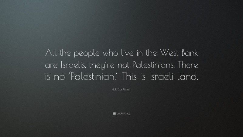 Rick Santorum Quote: “All the people who live in the West Bank are Israelis, they’re not Palestinians. There is no ‘Palestinian.’ This is Israeli land.”
