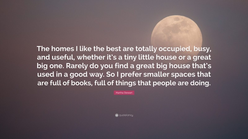 Martha Stewart Quote: “The homes I like the best are totally occupied, busy, and useful, whether it’s a tiny little house or a great big one. Rarely do you find a great big house that’s used in a good way. So I prefer smaller spaces that are full of books, full of things that people are doing.”