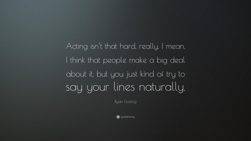 Ryan Gosling Quote: “Acting isn’t that hard, really. I mean, I think that people make a big deal about it, but you just kind of try to say your lines naturally.”