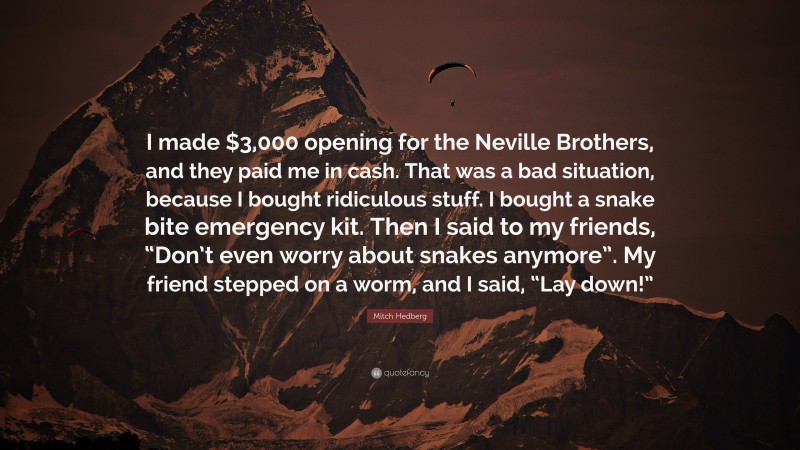 Mitch Hedberg Quote: “I made $3,000 opening for the Neville Brothers, and they paid me in cash. That was a bad situation, because I bought ridiculous stuff. I bought a snake bite emergency kit. Then I said to my friends, “Don’t even worry about snakes anymore”. My friend stepped on a worm, and I said, “Lay down!””