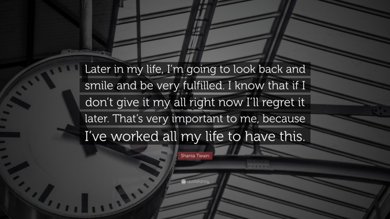 Shania Twain Quote: “Later in my life, I’m going to look back and smile and be very fulfilled. I know that if I don’t give it my all right now I’ll regret it later. That’s very important to me, because I’ve worked all my life to have this.”