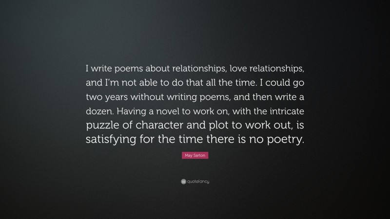 May Sarton Quote: “I write poems about relationships, love relationships, and I’m not able to do that all the time. I could go two years without writing poems, and then write a dozen. Having a novel to work on, with the intricate puzzle of character and plot to work out, is satisfying for the time there is no poetry.”