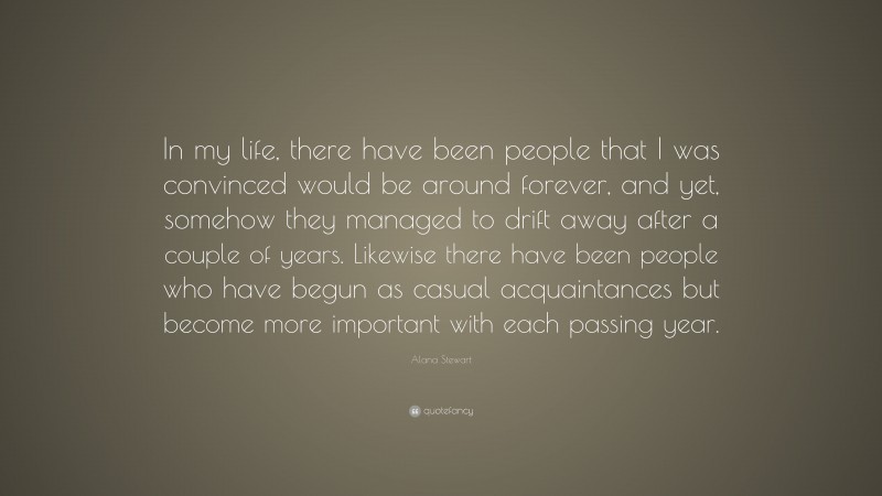 Alana Stewart Quote: “In my life, there have been people that I was convinced would be around forever, and yet, somehow they managed to drift away after a couple of years. Likewise there have been people who have begun as casual acquaintances but become more important with each passing year.”