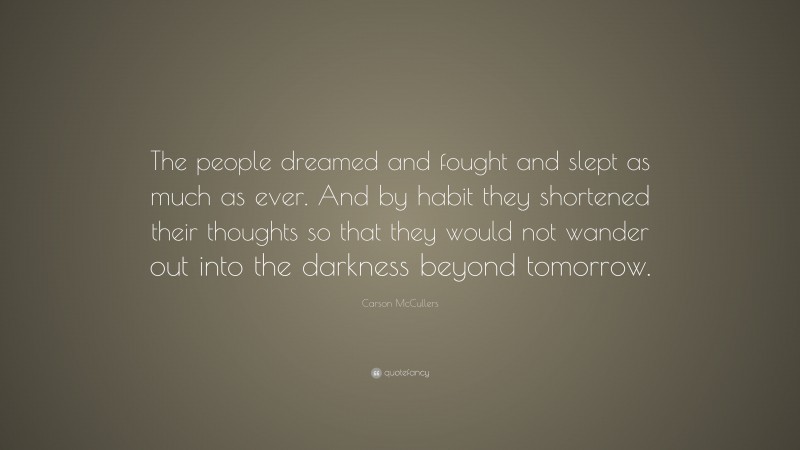 Carson McCullers Quote: “The people dreamed and fought and slept as much as ever. And by habit they shortened their thoughts so that they would not wander out into the darkness beyond tomorrow.”